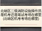 北碚区二级消防设施操作员是机考还是笔试考场在哪里(北碚区机考考场在哪里)