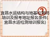 宜昌水运结构与地基检测师培训及报考地址报名条件(宜昌水运检测培训报名)