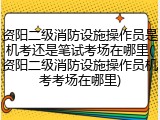 资阳二级消防设施操作员是机考还是笔试考场在哪里(资阳二级消防设施操作员机考考场在哪里)