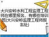 大兴安岭水利工程监理工程师在哪里报名，有哪些培训班(大兴安岭监理工程师报名处)
