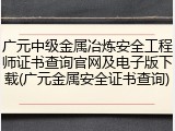 广元中级金属冶炼安全工程师证书查询官网及电子版下载(广元金属安全证书查询)