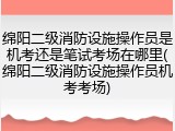 绵阳二级消防设施操作员是机考还是笔试考场在哪里(绵阳二级消防设施操作员机考考场)