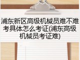 浦东新区高级机械员难不难考具体怎么考证(浦东高级机械员考证难)