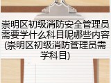 崇明区初级消防安全管理员需要学什么科目呢哪些内容(崇明区初级消防管理员需学科目)