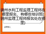 锦州水利工程监理工程师在哪里报名，有哪些培训班(锦州监理工程师报名处在哪里)