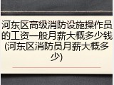 河东区高级消防设施操作员的工资一般月薪大概多少钱(河东区消防员月薪大概多少)