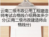云南二级市政公用工程建造师考试合格线介绍具体多少分(云南二级市政建造师合格线分)