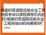 福建初级道路运输安全工程师报考培训课程哪家机构的好(福建初级道路运输安全工程师培训机构哪家好)