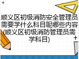 顺义区初级消防安全管理员需要学什么科目呢哪些内容(顺义区初级消防管理员需学科目)