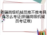 新疆高级机械员难不难考具体怎么考证(新疆高级机械员考证难)