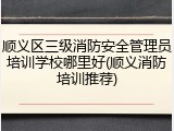 顺义区三级消防安全管理员培训学校哪里好(顺义消防培训推荐)