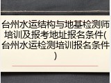 台州水运结构与地基检测师培训及报考地址报名条件(台州水运检测培训报名条件)