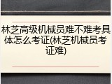 林芝高级机械员难不难考具体怎么考证(林芝机械员考证难)
