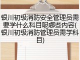银川初级消防安全管理员需要学什么科目呢哪些内容(银川初级消防管理员需学科目)