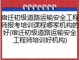 宿迁初级道路运输安全工程师报考培训课程哪家机构的好(宿迁初级道路运输安全工程师培训好机构)