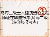 乌海二级土木建筑造价工程师证在哪里报考(乌海二级造价师报考点)