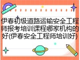 伊春初级道路运输安全工程师报考培训课程哪家机构的好(伊春安全工程师培训好)