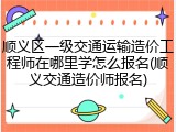 顺义区一级交通运输造价工程师在哪里学怎么报名(顺义交通造价师报名)