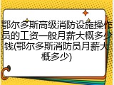 鄂尔多斯高级消防设施操作员的工资一般月薪大概多少钱(鄂尔多斯消防员月薪大概多少)