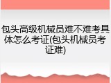包头高级机械员难不难考具体怎么考证(包头机械员考证难)