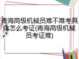 青海高级机械员难不难考具体怎么考证(青海高级机械员考证难)