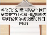 呼伦贝尔初级消防安全管理员需要学什么科目呢哪些内容(呼伦贝尔初级消防科目内容)