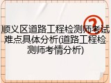 顺义区道路工程检测师考试难点具体分析(道路工程检测师考情分析)