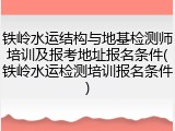 铁岭水运结构与地基检测师培训及报考地址报名条件(铁岭水运检测培训报名条件)