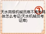 天水高级机械员难不难考具体怎么考证(天水机械员考证难)