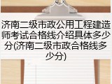 济南二级市政公用工程建造师考试合格线介绍具体多少分(济南二级市政合格线多少分)