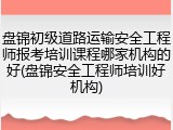 盘锦初级道路运输安全工程师报考培训课程哪家机构的好(盘锦安全工程师培训好机构)