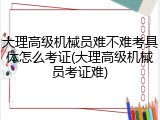 大理高级机械员难不难考具体怎么考证(大理高级机械员考证难)
