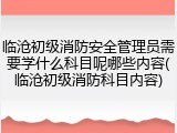 临沧初级消防安全管理员需要学什么科目呢哪些内容(临沧初级消防科目内容)