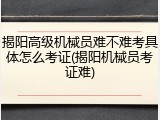 揭阳高级机械员难不难考具体怎么考证(揭阳机械员考证难)