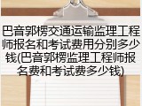 巴音郭楞交通运输监理工程师报名和考试费用分别多少钱(巴音郭楞监理工程师报名费和考试费多少钱)