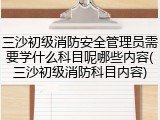 三沙初级消防安全管理员需要学什么科目呢哪些内容(三沙初级消防科目内容)