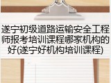 遂宁初级道路运输安全工程师报考培训课程哪家机构的好(遂宁好机构培训课程)