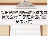 邵阳高级机械员难不难考具体怎么考证(邵阳高级机械员考证难)