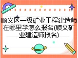 顺义区一级矿业工程建造师在哪里学怎么报名(顺义矿业建造师报名)