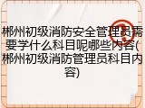 郴州初级消防安全管理员需要学什么科目呢哪些内容(郴州初级消防管理员科目内容)