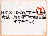 顺义区中级煤矿安全工程师考试一般在哪里考(顺义煤矿安全考点)