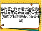 静海区公路水运试验检测师考试有用吗难度如何含金量(静海区检测师考试有含金量)