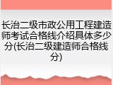 长治二级市政公用工程建造师考试合格线介绍具体多少分(长治二级建造师合格线分)