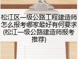 松江区一级公路工程建造师怎么报考哪家最好有何要求(松江一级公路建造师报考推荐)