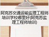 阿克苏交通运输监理工程师培训学校哪里好(阿克苏监理工程师培训)