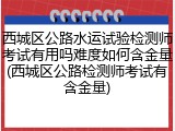 西城区公路水运试验检测师考试有用吗难度如何含金量(西城区公路检测师考试有含金量)