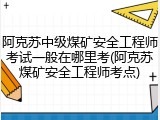 阿克苏中级煤矿安全工程师考试一般在哪里考(阿克苏煤矿安全工程师考点)