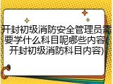 开封初级消防安全管理员需要学什么科目呢哪些内容(开封初级消防科目内容)
