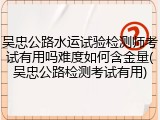 吴忠公路水运试验检测师考试有用吗难度如何含金量(吴忠公路检测考试有用)