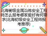 北海初级金属冶炼安全工程师怎么报考哪家最好有何要求(北海初级安全工程师报考推荐)